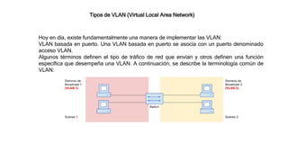 Tipos de VLAN (Virtual Local Area Network)
Hoy en día, existe fundamentalmente una manera de implementar las VLAN:
VLAN basada en puerto. Una VLAN basada en puerto se asocia con un puerto denominado
acceso VLAN.
Algunos términos definen el tipo de tráfico de red que envían y otros definen una función
específica que desempeña una VLAN. A continuación, se describe la terminología común de
VLAN:
 