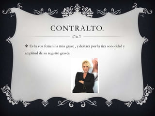 CONTRALTO.

 Es la voz femenina más grave , y destaca por la rica sonoridad y
amplitud de su registro graves.
 