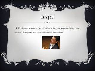 BAJO

 Es el cantante con la voz masculina más grave, con un timbre muy
oscuro. El registro más bajo de las voces masculinas.
 