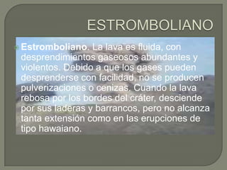  Estromboliano.

La lava es fluida, con
desprendimientos gaseosos abundantes y
violentos. Debido a que los gases pueden
desprenderse con facilidad, no se producen
pulverizaciones o cenizas. Cuando la lava
rebosa por los bordes del cráter, desciende
por sus laderas y barrancos, pero no alcanza
tanta extensión como en las erupciones de
tipo hawaiano.

 
