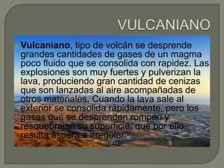  Vulcaniano,

tipo de volcán se desprende
grandes cantidades de gases de un magma
poco fluido que se consolida con rapidez. Las
explosiones son muy fuertes y pulverizan la
lava, produciendo gran cantidad de cenizas
que son lanzadas al aire acompañadas de
otros materiales. Cuando la lava sale al
exterior se consolida rápidamente, pero los
gases que se desprenden rompen y
resquebrajan su superficie, que por ello
resulta áspera e irregular.

 