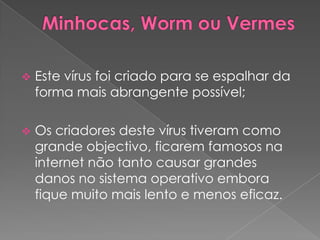 HIJACKERSInstala barras de ferramentas, abre janelas e consequentemente impede o acesso ao utilizador a determinados sites.Minhocas, Worm ou VermesEste vírus foi criado para se espalhar da forma mais abrangente possível;