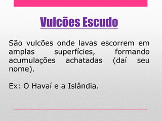 Vulcões Escudo
São vulcões onde lavas escorrem em
amplas superfícies, formando
acumulações achatadas (daí seu
nome).
Ex: O Havaí e a Islândia.
 