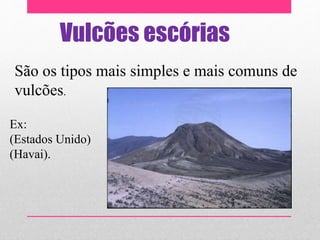 Vulcões escórias
São os tipos mais simples e mais comuns de
vulcões.
Ex:
(Estados Unido)
(Havai).
 