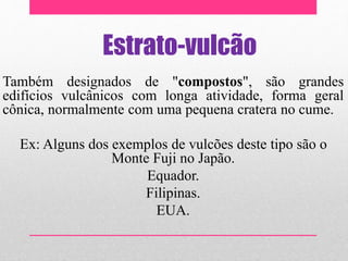 Estrato-vulcão
Também designados de "compostos", são grandes
edifícios vulcânicos com longa atividade, forma geral
cônica, normalmente com uma pequena cratera no cume.
Ex: Alguns dos exemplos de vulcões deste tipo são o
Monte Fuji no Japão.
Equador.
Filipinas.
EUA.
 