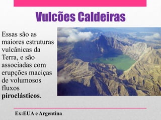 Vulcões Caldeiras
Essas são as
maiores estruturas
vulcânicas da
Terra, e são
associadas com
erupções maciças
de volumosos
fluxos
piroclásticos.
Ex:EUA e Argentina
 