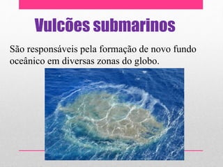 Vulcões submarinos
São responsáveis pela formação de novo fundo
oceânico em diversas zonas do globo.
 