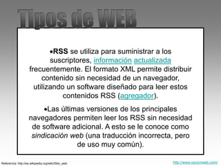 RSS se utiliza para suministrar a los
suscriptores, información actualizada
frecuentemente. El formato XML permite distribuir
contenido sin necesidad de un navegador,
utilizando un software diseñado para leer estos
contenidos RSS (agregador).
Las últimas versiones de los principales
navegadores permiten leer los RSS sin necesidad
de software adicional. A esto se le conoce como
sindicación web (una traducción incorrecta, pero
de uso muy común).
Referencia: http://es.wikipedia.org/wiki/Sitio_web http://www.opcionweb.com/
 