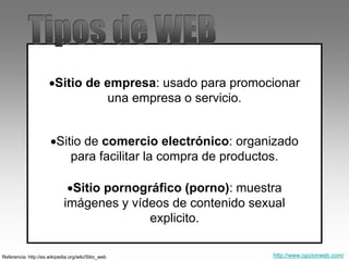 Sitio de empresa: usado para promocionar
una empresa o servicio.
Sitio de comercio electrónico: organizado
para facilitar la compra de productos.
Referencia: http://es.wikipedia.org/wiki/Sitio_web
Sitio pornográfico (porno): muestra
imágenes y vídeos de contenido sexual
explicito.
http://www.opcionweb.com/
 