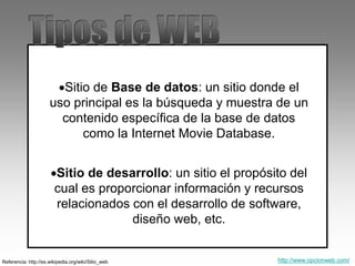 Sitio de Base de datos: un sitio donde el
uso principal es la búsqueda y muestra de un
contenido específica de la base de datos
como la Internet Movie Database.
Sitio de desarrollo: un sitio el propósito del
cual es proporcionar información y recursos
relacionados con el desarrollo de software,
diseño web, etc.
Referencia: http://es.wikipedia.org/wiki/Sitio_web http://www.opcionweb.com/
 