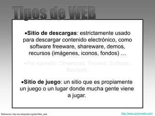 Sitio de descargas: estrictamente usado
para descargar contenido electrónico, como
software freeware, shareware, demos,
recursos (imágenes, iconos, fondos) …
Por ejemplo: Download, Tucows, Softonic,
Baulsoft.
Referencia: http://es.wikipedia.org/wiki/Sitio_web
Sitio de juego: un sitio que es propiamente
un juego o un lugar donde mucha gente viene
a jugar.
http://www.opcionweb.com/
 
