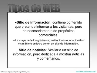 Sitio de información: contiene contenido
que pretende informar a los visitantes, pero
no necesariamente de propósitos
comerciales.
 La mayoría de los gobiernos, instituciones educacionales
y sin ánimo de lucro tienen un sitio de información.
Referencia: http://es.wikipedia.org/wiki/Sitio_web
Sitio de noticias: Similar a un sitio de
información, pero dedicada a mostrar noticias
y comentarios.
http://www.opcionweb.com/
 