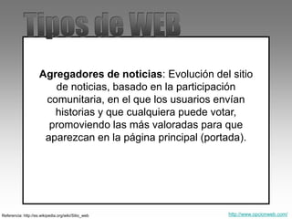 Referencia: http://es.wikipedia.org/wiki/Sitio_web
Agregadores de noticias: Evolución del sitio
de noticias, basado en la participación
comunitaria, en el que los usuarios envían
historias y que cualquiera puede votar,
promoviendo las más valoradas para que
aparezcan en la página principal (portada).
http://www.opcionweb.com/
 