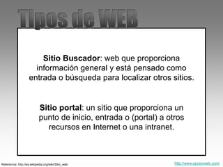 Referencia: http://es.wikipedia.org/wiki/Sitio_web
Sitio Buscador: web que proporciona
información general y está pensado como
entrada o búsqueda para localizar otros sitios.
Sitio portal: un sitio que proporciona un
punto de inicio, entrada o (portal) a otros
recursos en Internet o una intranet.
http://www.opcionweb.com/
 