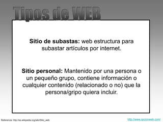 Referencia: http://es.wikipedia.org/wiki/Sitio_web
Sitio de subastas: web estructura para
subastar artículos por internet.
Sitio personal: Mantenido por una persona o
un pequeño grupo, contiene información o
cualquier contenido (relacionado o no) que la
persona/gripo quiera incluir.
http://www.opcionweb.com/
 