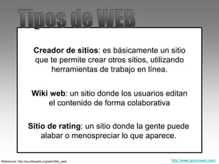 Referencia: http://es.wikipedia.org/wiki/Sitio_web
Creador de sitios: es básicamente un sitio
que te permite crear otros sitios, utilizando
herramientas de trabajo en línea.
Wiki web: un sitio donde los usuarios editan
el contenido de forma colaborativa
Sitio de rating: un sitio donde la gente puede
alabar o menospreciar lo que aparece.
http://www.opcionweb.com/
 