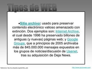 Sitio archivo: usado para preservar
contenido electrónico valioso amenazado con
extinción. Dos ejemplos son: Internet Archive,
el cual desde 1996 ha preservado billones de
antiguas (y nuevas) páginas web; y Google
Groups, que a principios de 2005 archivaba
más de 845.000.000 mensajes expuestos en
los grupos de noticias/discusión de Usenet,
tras su adquisición de Deja News.
Referencia: http://es.wikipedia.org/wiki/Sitio_web http://www.opcionweb.com/
 