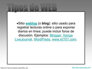 Sitio weblog (o blog): sitio usado para
registrar lecturas online o para exponer
diarios en línea; puede incluir foros de
discusión. Ejemplos: Blogger, Xanga.
LiveJournal, WordPress, www.x0101.com.
Referencia: http://es.wikipedia.org/wiki/Sitio_web http://www.opcionweb.com/
 