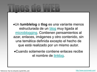 Un tumblelog o tlog es una variante menos
estructurada de un blog muy ligada al
microblogging. Contienen pensamientos al
azar, enlaces, imágenes y otro contenido, sin
una temática definida excepto el hecho de
que está realizado por un mismo autor.
Cuando solamente contiene enlaces recibe
el nombre de linklog.
Referencia: http://es.wikipedia.org/wiki/Sitio_web http://www.opcionweb.com/
 