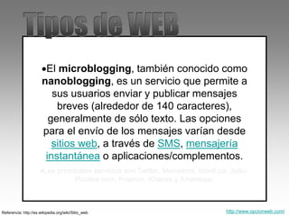 El microblogging, también conocido como
nanoblogging, es un servicio que permite a
sus usuarios enviar y publicar mensajes
breves (alrededor de 140 caracteres),
generalmente de sólo texto. Las opciones
para el envío de los mensajes varían desde
sitios web, a través de SMS, mensajería
instantánea o aplicaciones/complementos.
Los principales servicios son Twitter, Menéame, Identi.ca, Jaiku,
Picotea.com, Pownce, Khaces y Xmensaje.
Referencia: http://es.wikipedia.org/wiki/Sitio_web http://www.opcionweb.com/
 