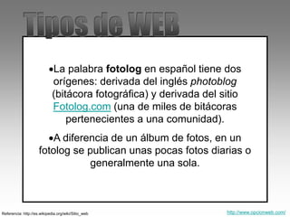 La palabra fotolog en español tiene dos
orígenes: derivada del inglés photoblog
(bitácora fotográfica) y derivada del sitio
Fotolog.com (una de miles de bitácoras
pertenecientes a una comunidad).
A diferencia de un álbum de fotos, en un
fotolog se publican unas pocas fotos diarias o
generalmente una sola.
Referencia: http://es.wikipedia.org/wiki/Sitio_web http://www.opcionweb.com/
 