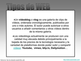 Un videoblog o vlog es una galería de clips de
vídeos, ordenada cronológicamente, publicados por
uno o más autores. El autor puede autorizar a otros
usuarios a añadir comentarios u otros vídeos dentro
de la misma galería.
Los videoblogs actualmente se producen con una
calidad muy elevada debido principalmente a la
bajada de los precios de la tecnología necesaria y la
variedad de plataformas donde poder subir y compartir
vídeos: Youtube, vimeo, blip.tv, Dailymotion…
Referencia: http://es.wikipedia.org/wiki/Sitio_web http://www.opcionweb.com/
 