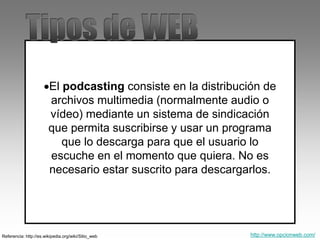 El podcasting consiste en la distribución de
archivos multimedia (normalmente audio o
vídeo) mediante un sistema de sindicación
que permita suscribirse y usar un programa
que lo descarga para que el usuario lo
escuche en el momento que quiera. No es
necesario estar suscrito para descargarlos.
Referencia: http://es.wikipedia.org/wiki/Sitio_web http://www.opcionweb.com/
 