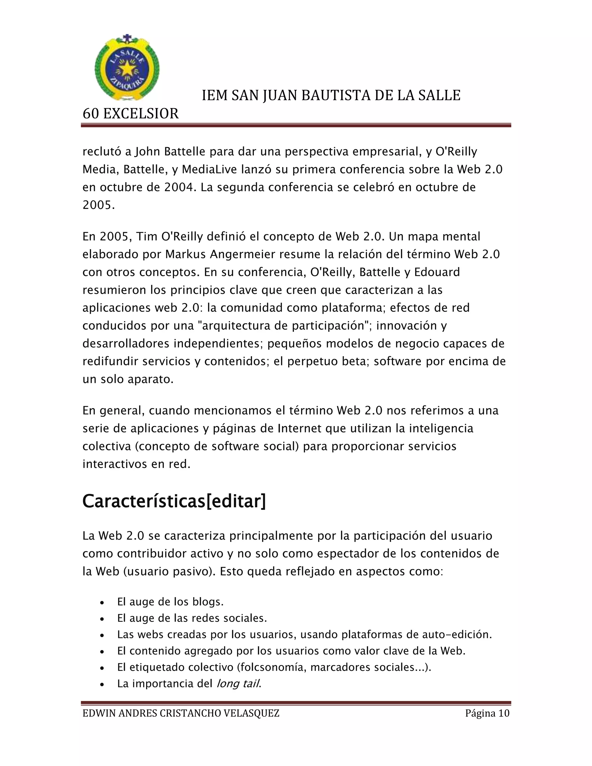 IEM SAN JUAN BAUTISTA DE LA SALLE
60 EXCELSIOR
reclutó a John Battelle para dar una perspectiva empresarial, y O'Reilly
Media, Battelle, y MediaLive lanzó su primera conferencia sobre la Web 2.0
en octubre de 2004. La segunda conferencia se celebró en octubre de
2005.
En 2005, Tim O'Reilly definió el concepto de Web 2.0. Un mapa mental
elaborado por Markus Angermeier resume la relación del término Web 2.0
con otros conceptos. En su conferencia, O'Reilly, Battelle y Edouard
resumieron los principios clave que creen que caracterizan a las
aplicaciones web 2.0: la comunidad como plataforma; efectos de red
conducidos por una "arquitectura de participación"; innovación y
desarrolladores independientes; pequeños modelos de negocio capaces de
redifundir servicios y contenidos; el perpetuo beta; software por encima de
un solo aparato.
En general, cuando mencionamos el término Web 2.0 nos referimos a una
serie de aplicaciones y páginas de Internet que utilizan la inteligencia
colectiva (concepto de software social) para proporcionar servicios
interactivos en red.

Características[editar]
La Web 2.0 se caracteriza principalmente por la participación del usuario
como contribuidor activo y no solo como espectador de los contenidos de
la Web (usuario pasivo). Esto queda reflejado en aspectos como:


El auge de los blogs.



El auge de las redes sociales.



Las webs creadas por los usuarios, usando plataformas de auto-edición.



El contenido agregado por los usuarios como valor clave de la Web.



El etiquetado colectivo (folcsonomía, marcadores sociales...).



La importancia del long tail.

EDWIN ANDRES CRISTANCHO VELASQUEZ

Página 10

 