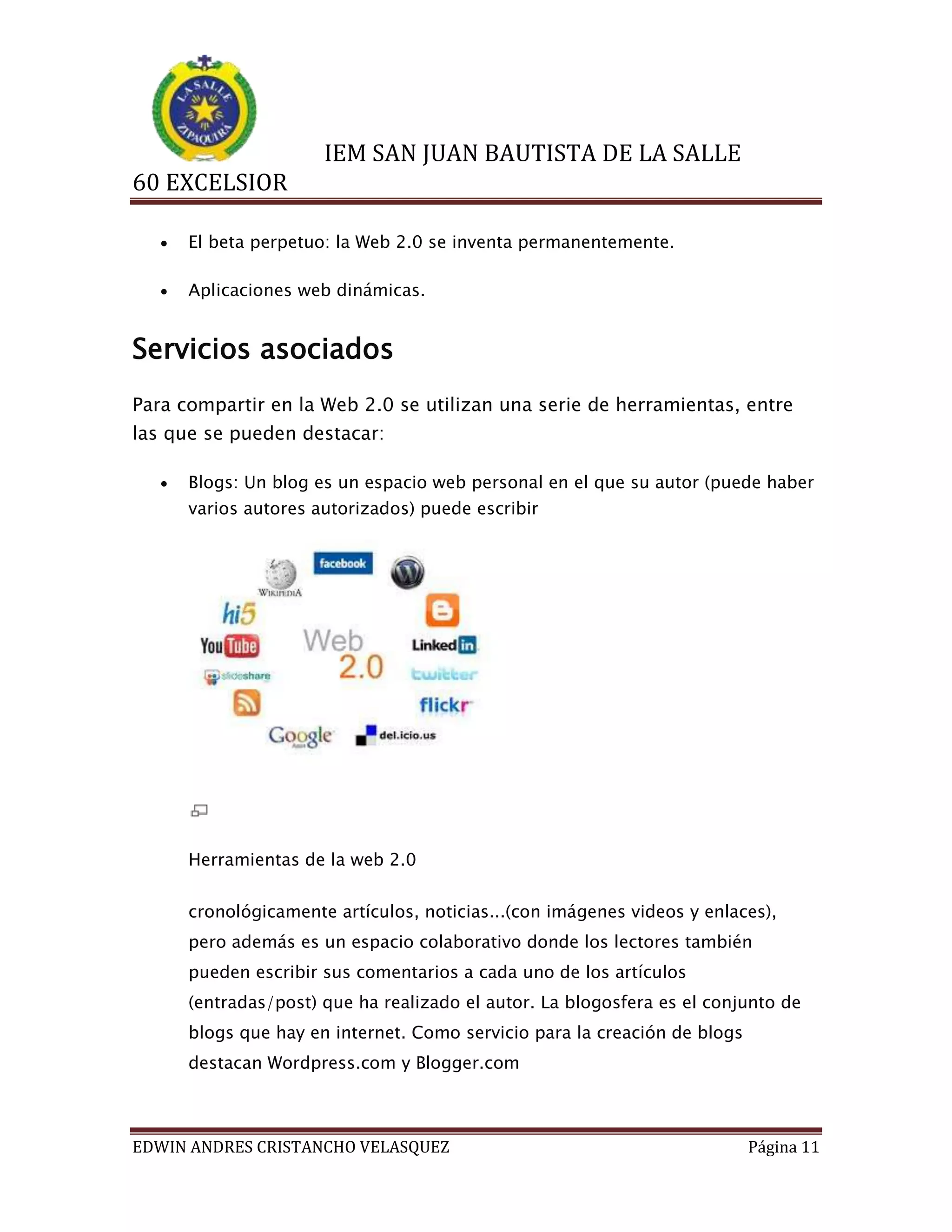 IEM SAN JUAN BAUTISTA DE LA SALLE
60 EXCELSIOR


El beta perpetuo: la Web 2.0 se inventa permanentemente.



Aplicaciones web dinámicas.

Servicios asociados
Para compartir en la Web 2.0 se utilizan una serie de herramientas, entre
las que se pueden destacar:


Blogs: Un blog es un espacio web personal en el que su autor (puede haber
varios autores autorizados) puede escribir

Herramientas de la web 2.0
cronológicamente artículos, noticias...(con imágenes videos y enlaces),
pero además es un espacio colaborativo donde los lectores también
pueden escribir sus comentarios a cada uno de los artículos
(entradas/post) que ha realizado el autor. La blogosfera es el conjunto de
blogs que hay en internet. Como servicio para la creación de blogs
destacan Wordpress.com y Blogger.com

EDWIN ANDRES CRISTANCHO VELASQUEZ

Página 11

 