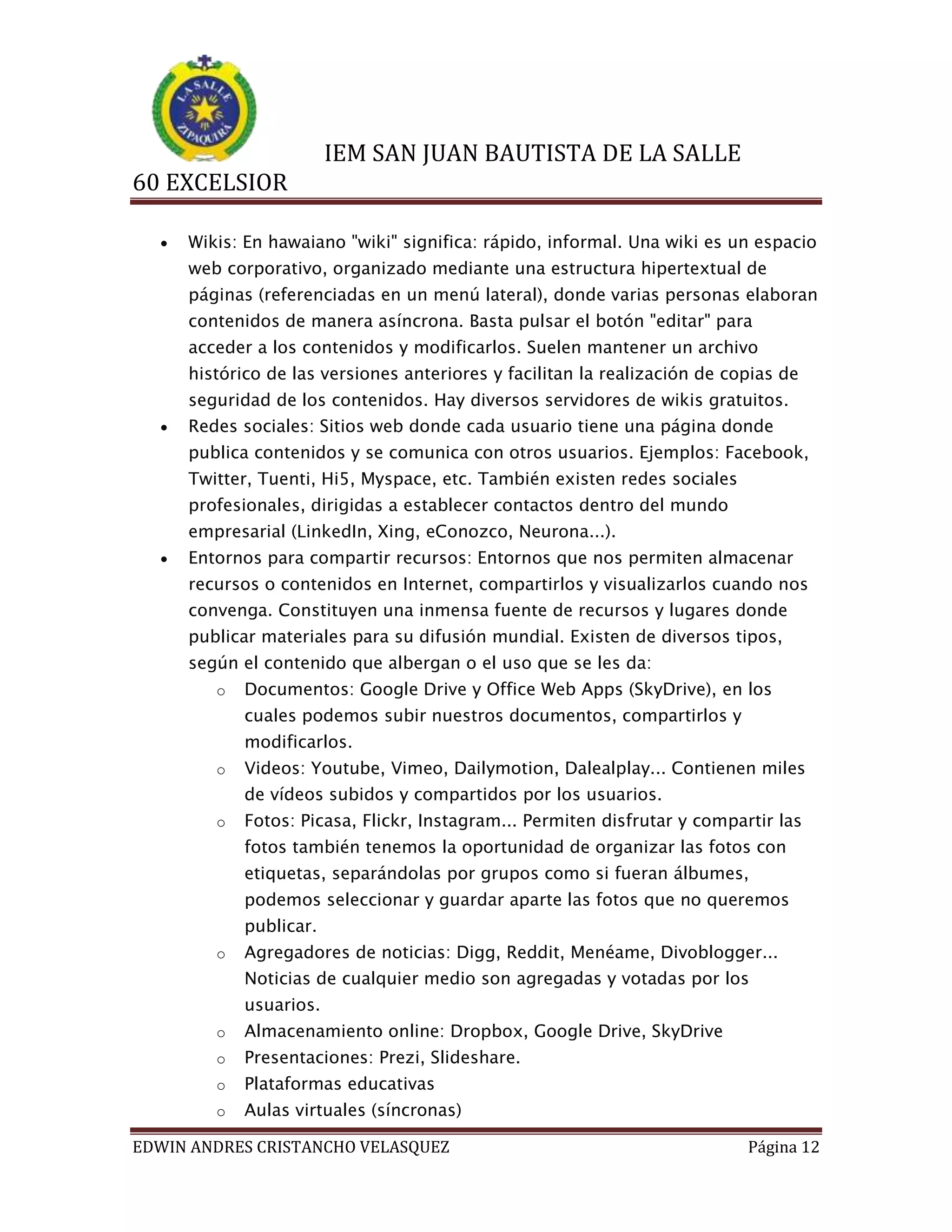 IEM SAN JUAN BAUTISTA DE LA SALLE
60 EXCELSIOR


Wikis: En hawaiano "wiki" significa: rápido, informal. Una wiki es un espacio
web corporativo, organizado mediante una estructura hipertextual de
páginas (referenciadas en un menú lateral), donde varias personas elaboran
contenidos de manera asíncrona. Basta pulsar el botón "editar" para
acceder a los contenidos y modificarlos. Suelen mantener un archivo
histórico de las versiones anteriores y facilitan la realización de copias de
seguridad de los contenidos. Hay diversos servidores de wikis gratuitos.



Redes sociales: Sitios web donde cada usuario tiene una página donde
publica contenidos y se comunica con otros usuarios. Ejemplos: Facebook,
Twitter, Tuenti, Hi5, Myspace, etc. También existen redes sociales
profesionales, dirigidas a establecer contactos dentro del mundo
empresarial (LinkedIn, Xing, eConozco, Neurona...).



Entornos para compartir recursos: Entornos que nos permiten almacenar
recursos o contenidos en Internet, compartirlos y visualizarlos cuando nos
convenga. Constituyen una inmensa fuente de recursos y lugares donde
publicar materiales para su difusión mundial. Existen de diversos tipos,
según el contenido que albergan o el uso que se les da:
o

Documentos: Google Drive y Office Web Apps (SkyDrive), en los
cuales podemos subir nuestros documentos, compartirlos y
modificarlos.

o

Videos: Youtube, Vimeo, Dailymotion, Dalealplay... Contienen miles
de vídeos subidos y compartidos por los usuarios.

o

Fotos: Picasa, Flickr, Instagram... Permiten disfrutar y compartir las
fotos también tenemos la oportunidad de organizar las fotos con
etiquetas, separándolas por grupos como si fueran álbumes,
podemos seleccionar y guardar aparte las fotos que no queremos
publicar.

o

Agregadores de noticias: Digg, Reddit, Menéame, Divoblogger...
Noticias de cualquier medio son agregadas y votadas por los
usuarios.

o

Almacenamiento online: Dropbox, Google Drive, SkyDrive

o

Presentaciones: Prezi, Slideshare.

o

Plataformas educativas

o

Aulas virtuales (síncronas)

EDWIN ANDRES CRISTANCHO VELASQUEZ

Página 12

 