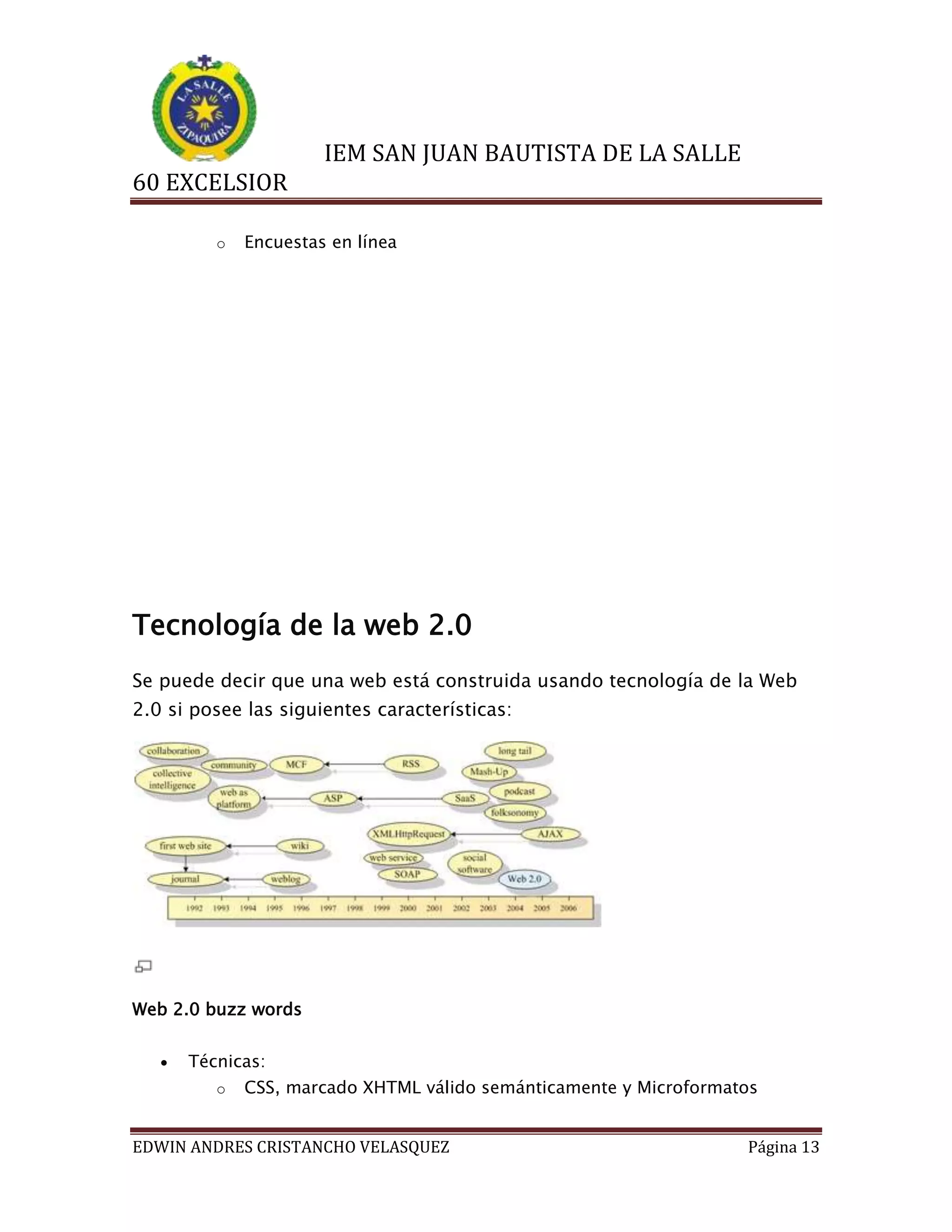IEM SAN JUAN BAUTISTA DE LA SALLE
60 EXCELSIOR
o

Encuestas en línea

Tecnología de la web 2.0
Se puede decir que una web está construida usando tecnología de la Web
2.0 si posee las siguientes características:

Web 2.0 buzz words


Técnicas:
o

CSS, marcado XHTML válido semánticamente y Microformatos

EDWIN ANDRES CRISTANCHO VELASQUEZ

Página 13

 