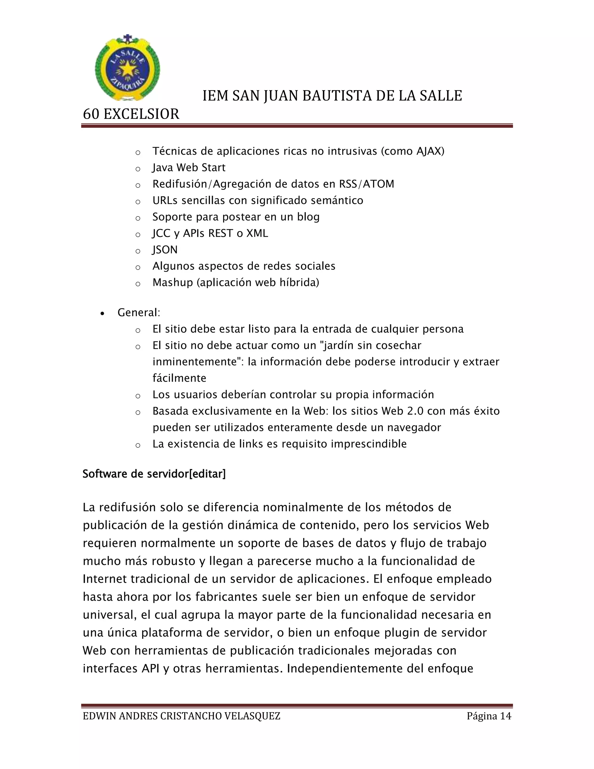 IEM SAN JUAN BAUTISTA DE LA SALLE
60 EXCELSIOR
o
o

Java Web Start

o

Redifusión/Agregación de datos en RSS/ATOM

o

URLs sencillas con significado semántico

o

Soporte para postear en un blog

o

JCC y APIs REST o XML

o

JSON

o

Algunos aspectos de redes sociales

o


Técnicas de aplicaciones ricas no intrusivas (como AJAX)

Mashup (aplicación web híbrida)

General:
o

El sitio debe estar listo para la entrada de cualquier persona

o

El sitio no debe actuar como un "jardín sin cosechar
inminentemente": la información debe poderse introducir y extraer
fácilmente

o

Los usuarios deberían controlar su propia información

o

Basada exclusivamente en la Web: los sitios Web 2.0 con más éxito
pueden ser utilizados enteramente desde un navegador

o

La existencia de links es requisito imprescindible

Software de servidor[editar]

La redifusión solo se diferencia nominalmente de los métodos de
publicación de la gestión dinámica de contenido, pero los servicios Web
requieren normalmente un soporte de bases de datos y flujo de trabajo
mucho más robusto y llegan a parecerse mucho a la funcionalidad de
Internet tradicional de un servidor de aplicaciones. El enfoque empleado
hasta ahora por los fabricantes suele ser bien un enfoque de servidor
universal, el cual agrupa la mayor parte de la funcionalidad necesaria en
una única plataforma de servidor, o bien un enfoque plugin de servidor
Web con herramientas de publicación tradicionales mejoradas con
interfaces API y otras herramientas. Independientemente del enfoque

EDWIN ANDRES CRISTANCHO VELASQUEZ

Página 14

 