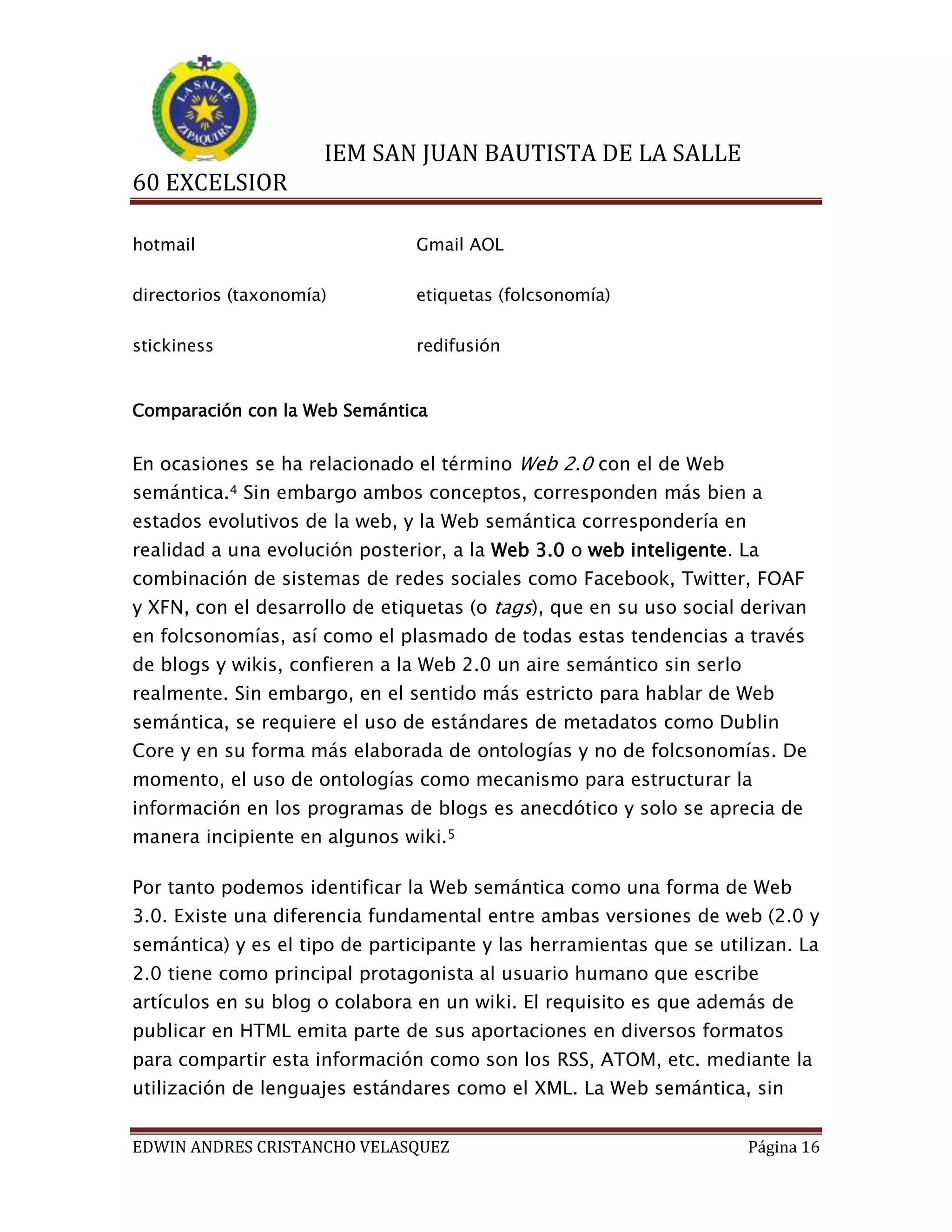 IEM SAN JUAN BAUTISTA DE LA SALLE
60 EXCELSIOR
hotmail

Gmail AOL

directorios (taxonomía)

etiquetas (folcsonomía)

stickiness

redifusión

Comparación con la Web Semántica

En ocasiones se ha relacionado el término Web 2.0 con el de Web
semántica.4 Sin embargo ambos conceptos, corresponden más bien a
estados evolutivos de la web, y la Web semántica correspondería en
realidad a una evolución posterior, a la Web 3.0 o web inteligente. La
combinación de sistemas de redes sociales como Facebook, Twitter, FOAF
y XFN, con el desarrollo de etiquetas (o tags), que en su uso social derivan
en folcsonomías, así como el plasmado de todas estas tendencias a través
de blogs y wikis, confieren a la Web 2.0 un aire semántico sin serlo
realmente. Sin embargo, en el sentido más estricto para hablar de Web
semántica, se requiere el uso de estándares de metadatos como Dublin
Core y en su forma más elaborada de ontologías y no de folcsonomías. De
momento, el uso de ontologías como mecanismo para estructurar la
información en los programas de blogs es anecdótico y solo se aprecia de
manera incipiente en algunos wiki.5
Por tanto podemos identificar la Web semántica como una forma de Web
3.0. Existe una diferencia fundamental entre ambas versiones de web (2.0 y
semántica) y es el tipo de participante y las herramientas que se utilizan. La
2.0 tiene como principal protagonista al usuario humano que escribe
artículos en su blog o colabora en un wiki. El requisito es que además de
publicar en HTML emita parte de sus aportaciones en diversos formatos
para compartir esta información como son los RSS, ATOM, etc. mediante la
utilización de lenguajes estándares como el XML. La Web semántica, sin
EDWIN ANDRES CRISTANCHO VELASQUEZ

Página 16

 