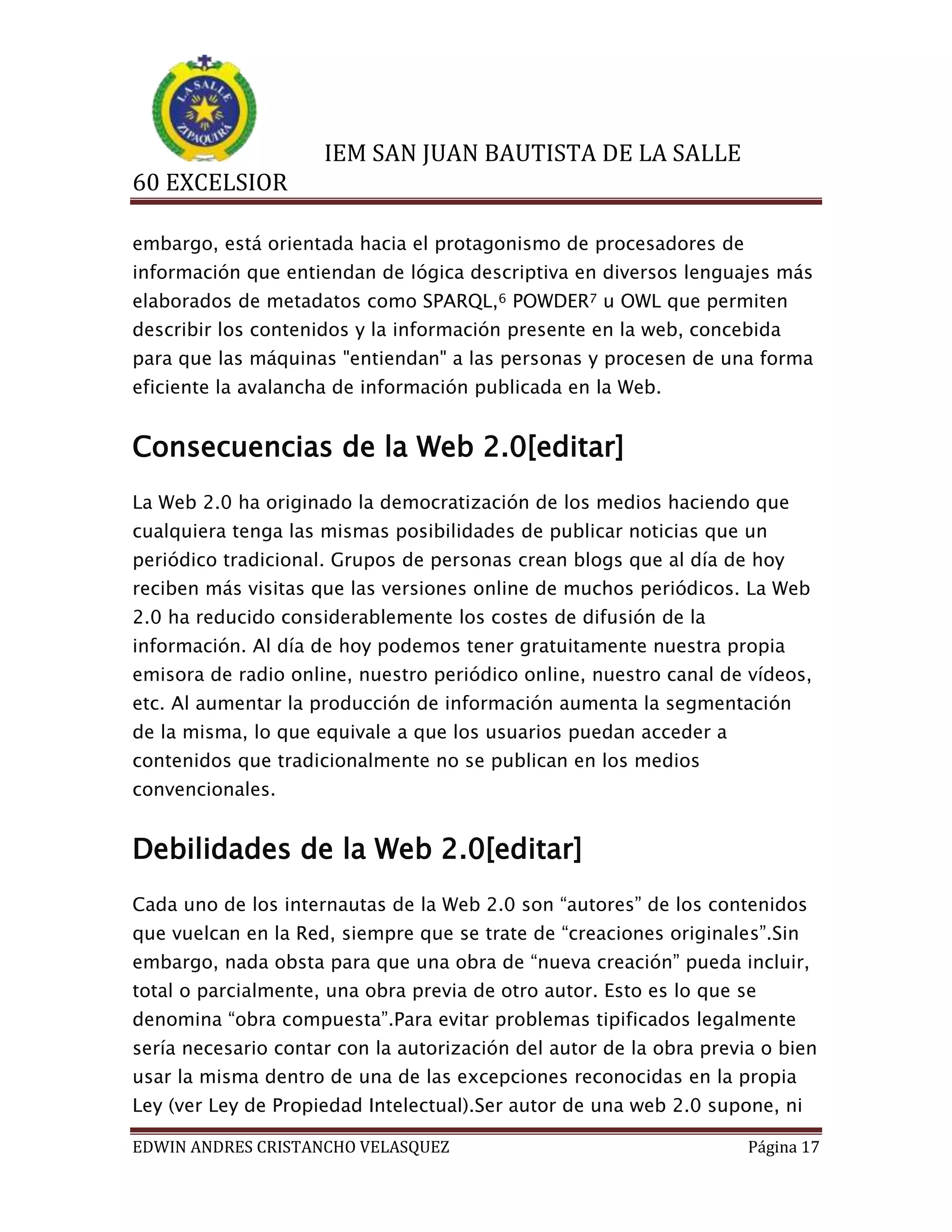 IEM SAN JUAN BAUTISTA DE LA SALLE
60 EXCELSIOR
embargo, está orientada hacia el protagonismo de procesadores de
información que entiendan de lógica descriptiva en diversos lenguajes más
elaborados de metadatos como SPARQL,6 POWDER7 u OWL que permiten
describir los contenidos y la información presente en la web, concebida
para que las máquinas "entiendan" a las personas y procesen de una forma
eficiente la avalancha de información publicada en la Web.

Consecuencias de la Web 2.0[editar]
La Web 2.0 ha originado la democratización de los medios haciendo que
cualquiera tenga las mismas posibilidades de publicar noticias que un
periódico tradicional. Grupos de personas crean blogs que al día de hoy
reciben más visitas que las versiones online de muchos periódicos. La Web
2.0 ha reducido considerablemente los costes de difusión de la
información. Al día de hoy podemos tener gratuitamente nuestra propia
emisora de radio online, nuestro periódico online, nuestro canal de vídeos,
etc. Al aumentar la producción de información aumenta la segmentación
de la misma, lo que equivale a que los usuarios puedan acceder a
contenidos que tradicionalmente no se publican en los medios
convencionales.

Debilidades de la Web 2.0[editar]
Cada uno de los internautas de la Web 2.0 son “autores” de los contenidos
que vuelcan en la Red, siempre que se trate de “creaciones originales”.Sin
embargo, nada obsta para que una obra de “nueva creación” pueda incluir,
total o parcialmente, una obra previa de otro autor. Esto es lo que se
denomina “obra compuesta”.Para evitar problemas tipificados legalmente
sería necesario contar con la autorización del autor de la obra previa o bien
usar la misma dentro de una de las excepciones reconocidas en la propia
Ley (ver Ley de Propiedad Intelectual).Ser autor de una web 2.0 supone, ni
EDWIN ANDRES CRISTANCHO VELASQUEZ

Página 17

 