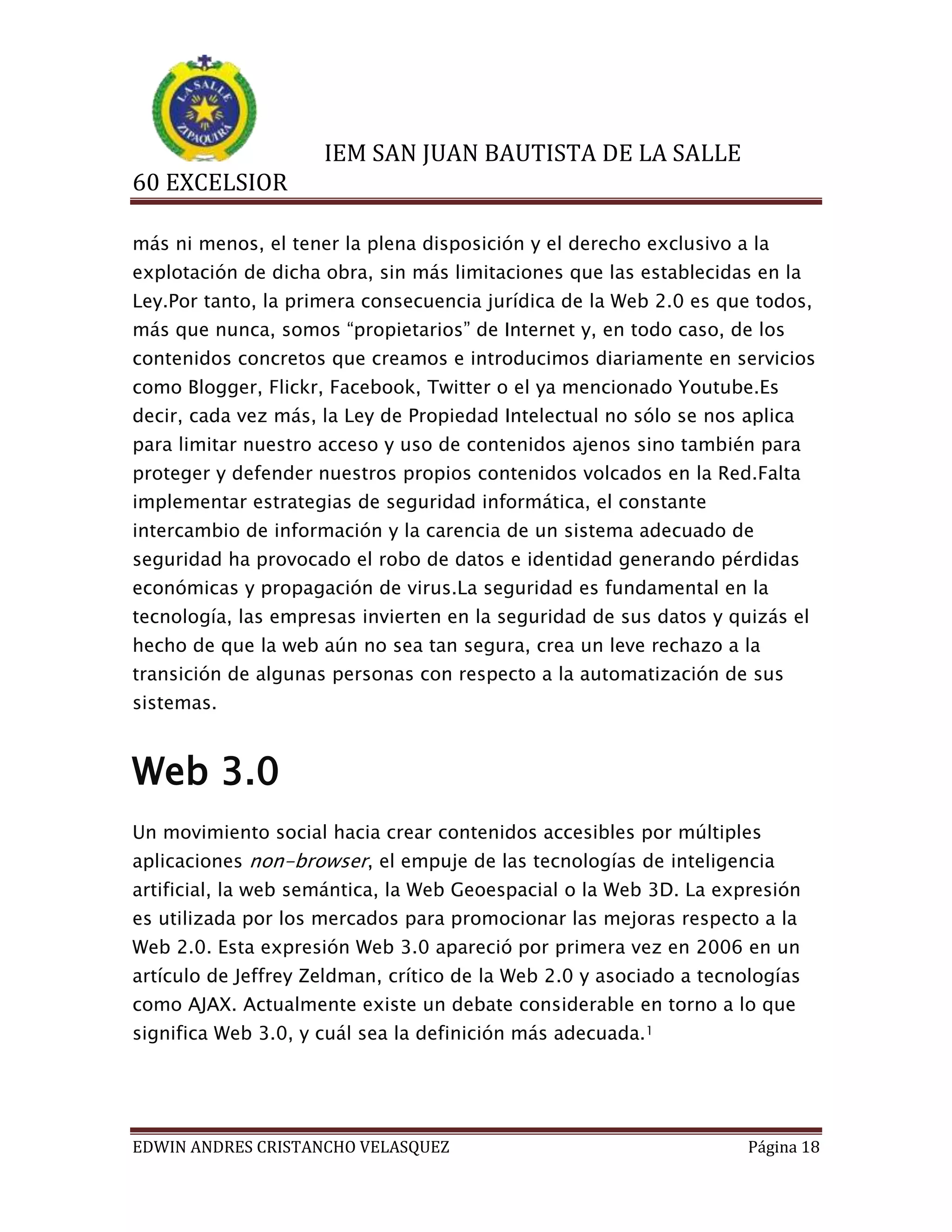 IEM SAN JUAN BAUTISTA DE LA SALLE
60 EXCELSIOR
más ni menos, el tener la plena disposición y el derecho exclusivo a la
explotación de dicha obra, sin más limitaciones que las establecidas en la
Ley.Por tanto, la primera consecuencia jurídica de la Web 2.0 es que todos,
más que nunca, somos “propietarios” de Internet y, en todo caso, de los
contenidos concretos que creamos e introducimos diariamente en servicios
como Blogger, Flickr, Facebook, Twitter o el ya mencionado Youtube.Es
decir, cada vez más, la Ley de Propiedad Intelectual no sólo se nos aplica
para limitar nuestro acceso y uso de contenidos ajenos sino también para
proteger y defender nuestros propios contenidos volcados en la Red.Falta
implementar estrategias de seguridad informática, el constante
intercambio de información y la carencia de un sistema adecuado de
seguridad ha provocado el robo de datos e identidad generando pérdidas
económicas y propagación de virus.La seguridad es fundamental en la
tecnología, las empresas invierten en la seguridad de sus datos y quizás el
hecho de que la web aún no sea tan segura, crea un leve rechazo a la
transición de algunas personas con respecto a la automatización de sus
sistemas.

Web 3.0
Un movimiento social hacia crear contenidos accesibles por múltiples
aplicaciones non-browser, el empuje de las tecnologías de inteligencia
artificial, la web semántica, la Web Geoespacial o la Web 3D. La expresión
es utilizada por los mercados para promocionar las mejoras respecto a la
Web 2.0. Esta expresión Web 3.0 apareció por primera vez en 2006 en un
artículo de Jeffrey Zeldman, crítico de la Web 2.0 y asociado a tecnologías
como AJAX. Actualmente existe un debate considerable en torno a lo que
significa Web 3.0, y cuál sea la definición más adecuada.1

EDWIN ANDRES CRISTANCHO VELASQUEZ

Página 18

 
