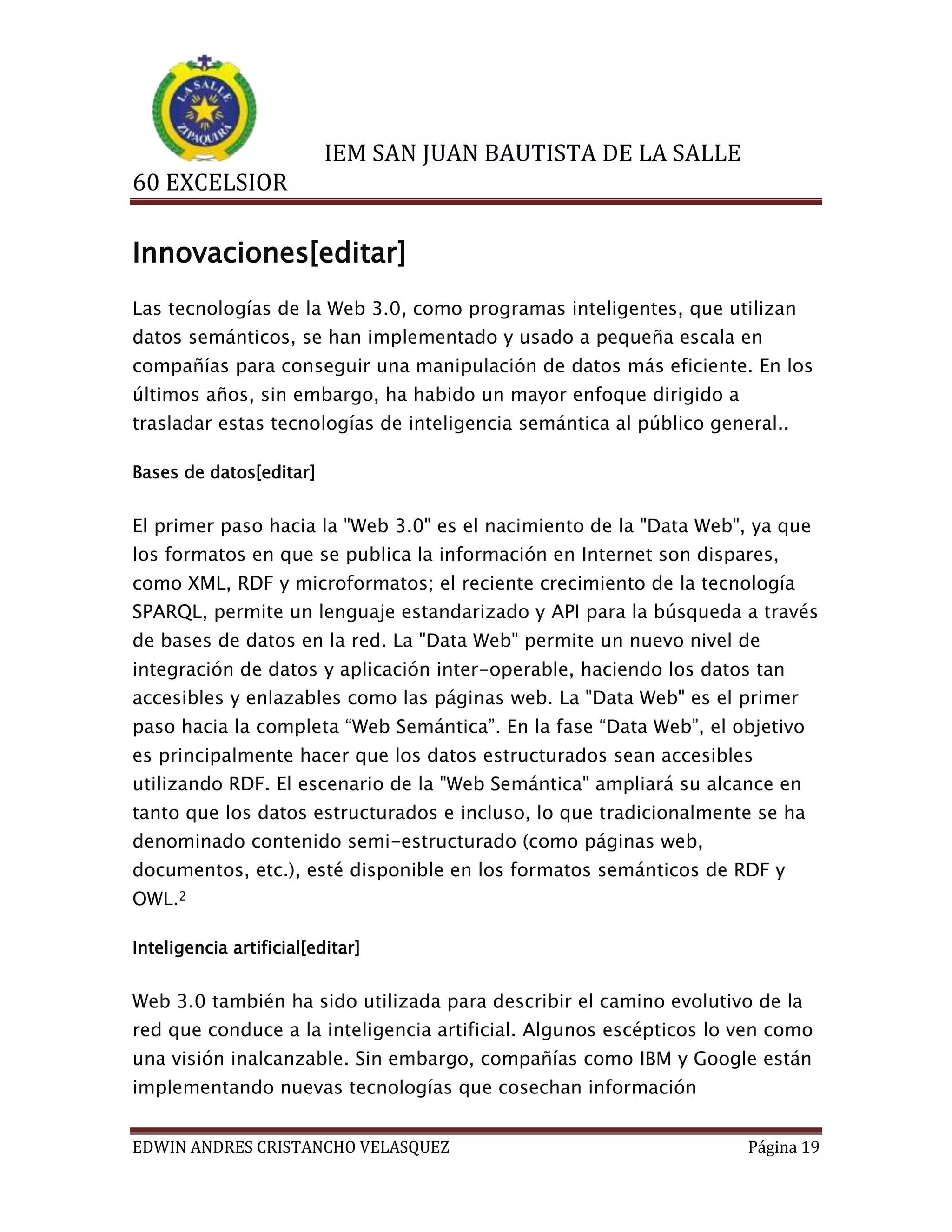 IEM SAN JUAN BAUTISTA DE LA SALLE
60 EXCELSIOR

Innovaciones[editar]
Las tecnologías de la Web 3.0, como programas inteligentes, que utilizan
datos semánticos, se han implementado y usado a pequeña escala en
compañías para conseguir una manipulación de datos más eficiente. En los
últimos años, sin embargo, ha habido un mayor enfoque dirigido a
trasladar estas tecnologías de inteligencia semántica al público general..
Bases de datos[editar]

El primer paso hacia la "Web 3.0" es el nacimiento de la "Data Web", ya que
los formatos en que se publica la información en Internet son dispares,
como XML, RDF y microformatos; el reciente crecimiento de la tecnología
SPARQL, permite un lenguaje estandarizado y API para la búsqueda a través
de bases de datos en la red. La "Data Web" permite un nuevo nivel de
integración de datos y aplicación inter-operable, haciendo los datos tan
accesibles y enlazables como las páginas web. La "Data Web" es el primer
paso hacia la completa “Web Semántica”. En la fase “Data Web”, el objetivo
es principalmente hacer que los datos estructurados sean accesibles
utilizando RDF. El escenario de la "Web Semántica" ampliará su alcance en
tanto que los datos estructurados e incluso, lo que tradicionalmente se ha
denominado contenido semi-estructurado (como páginas web,
documentos, etc.), esté disponible en los formatos semánticos de RDF y
OWL.2
Inteligencia artificial[editar]

Web 3.0 también ha sido utilizada para describir el camino evolutivo de la
red que conduce a la inteligencia artificial. Algunos escépticos lo ven como
una visión inalcanzable. Sin embargo, compañías como IBM y Google están
implementando nuevas tecnologías que cosechan información
EDWIN ANDRES CRISTANCHO VELASQUEZ

Página 19

 