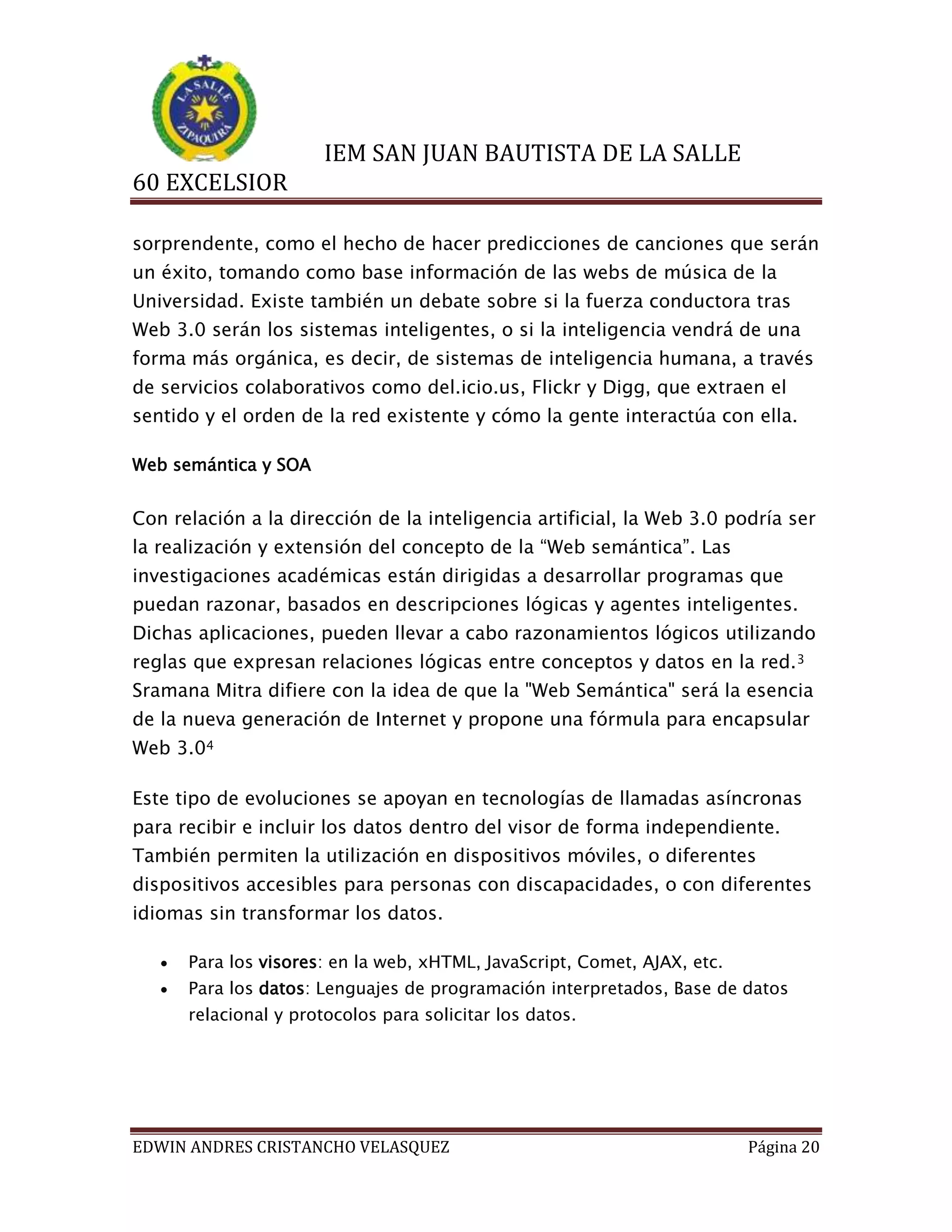IEM SAN JUAN BAUTISTA DE LA SALLE
60 EXCELSIOR
sorprendente, como el hecho de hacer predicciones de canciones que serán
un éxito, tomando como base información de las webs de música de la
Universidad. Existe también un debate sobre si la fuerza conductora tras
Web 3.0 serán los sistemas inteligentes, o si la inteligencia vendrá de una
forma más orgánica, es decir, de sistemas de inteligencia humana, a través
de servicios colaborativos como del.icio.us, Flickr y Digg, que extraen el
sentido y el orden de la red existente y cómo la gente interactúa con ella.
Web semántica y SOA

Con relación a la dirección de la inteligencia artificial, la Web 3.0 podría ser
la realización y extensión del concepto de la “Web semántica”. Las
investigaciones académicas están dirigidas a desarrollar programas que
puedan razonar, basados en descripciones lógicas y agentes inteligentes.
Dichas aplicaciones, pueden llevar a cabo razonamientos lógicos utilizando
reglas que expresan relaciones lógicas entre conceptos y datos en la red. 3
Sramana Mitra difiere con la idea de que la "Web Semántica" será la esencia
de la nueva generación de Internet y propone una fórmula para encapsular
Web 3.04
Este tipo de evoluciones se apoyan en tecnologías de llamadas asíncronas
para recibir e incluir los datos dentro del visor de forma independiente.
También permiten la utilización en dispositivos móviles, o diferentes
dispositivos accesibles para personas con discapacidades, o con diferentes
idiomas sin transformar los datos.


Para los visores: en la web, xHTML, JavaScript, Comet, AJAX, etc.



Para los datos: Lenguajes de programación interpretados, Base de datos
relacional y protocolos para solicitar los datos.

EDWIN ANDRES CRISTANCHO VELASQUEZ

Página 20

 