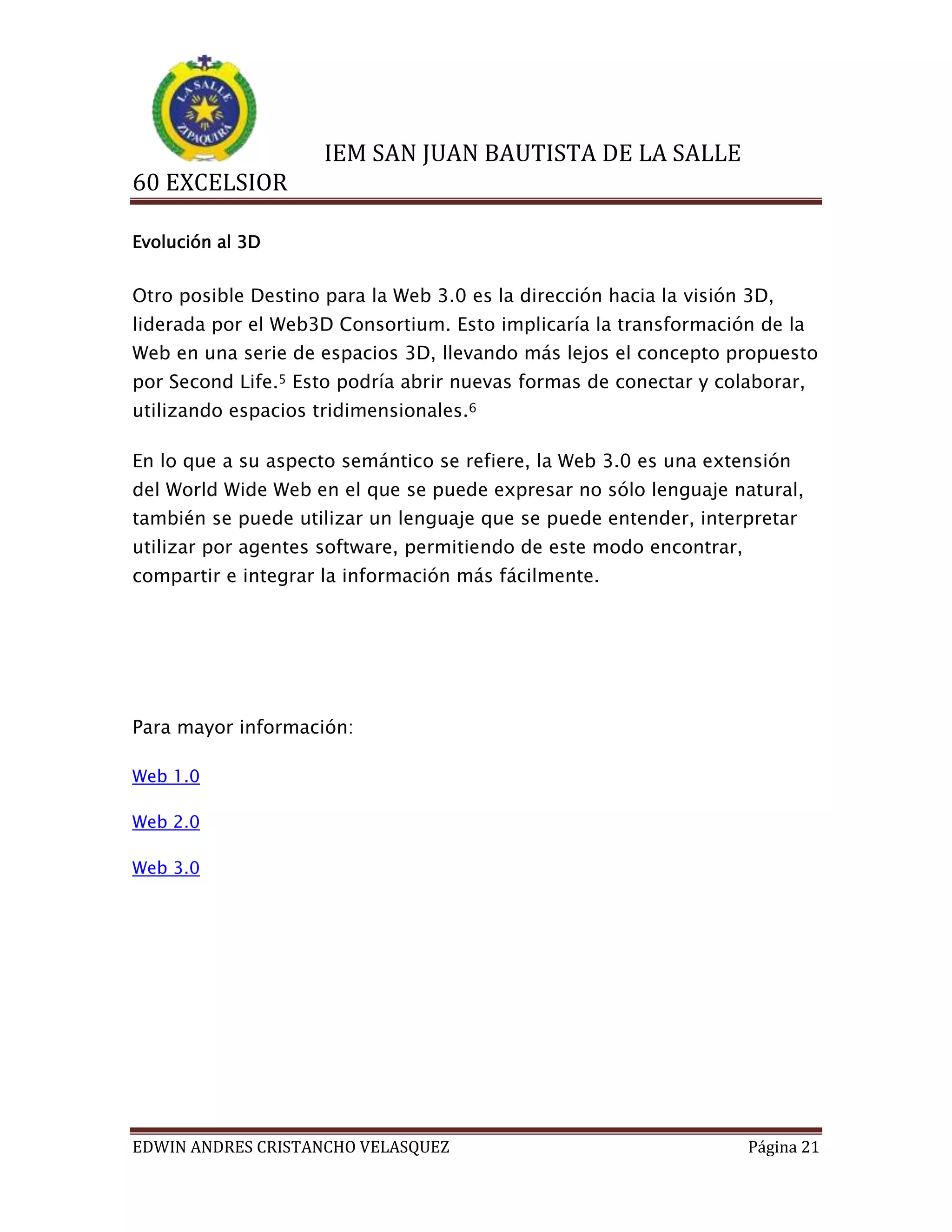 IEM SAN JUAN BAUTISTA DE LA SALLE
60 EXCELSIOR
Evolución al 3D

Otro posible Destino para la Web 3.0 es la dirección hacia la visión 3D,
liderada por el Web3D Consortium. Esto implicaría la transformación de la
Web en una serie de espacios 3D, llevando más lejos el concepto propuesto
por Second Life.5 Esto podría abrir nuevas formas de conectar y colaborar,
utilizando espacios tridimensionales.6
En lo que a su aspecto semántico se refiere, la Web 3.0 es una extensión
del World Wide Web en el que se puede expresar no sólo lenguaje natural,
también se puede utilizar un lenguaje que se puede entender, interpretar
utilizar por agentes software, permitiendo de este modo encontrar,
compartir e integrar la información más fácilmente.

Para mayor información:
Web 1.0
Web 2.0
Web 3.0

EDWIN ANDRES CRISTANCHO VELASQUEZ

Página 21

 