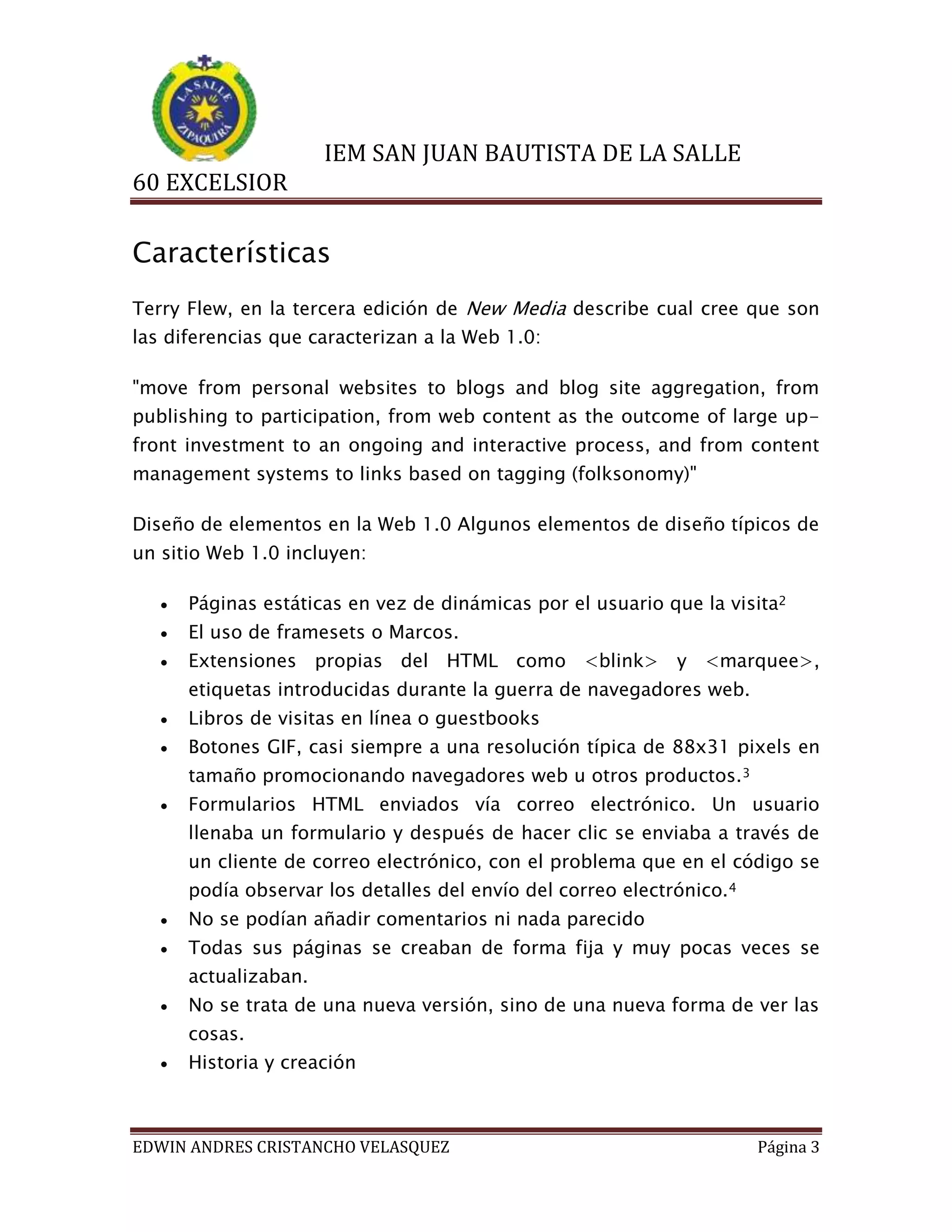 IEM SAN JUAN BAUTISTA DE LA SALLE
60 EXCELSIOR

Características
Terry Flew, en la tercera edición de New Media describe cual cree que son
las diferencias que caracterizan a la Web 1.0:
"move from personal websites to blogs and blog site aggregation, from
publishing to participation, from web content as the outcome of large upfront investment to an ongoing and interactive process, and from content
management systems to links based on tagging (folksonomy)"
Diseño de elementos en la Web 1.0 Algunos elementos de diseño típicos de
un sitio Web 1.0 incluyen:


Páginas estáticas en vez de dinámicas por el usuario que la visita2



El uso de framesets o Marcos.



Extensiones propias del HTML como <blink> y <marquee>,
etiquetas introducidas durante la guerra de navegadores web.



Libros de visitas en línea o guestbooks



Botones GIF, casi siempre a una resolución típica de 88x31 pixels en
tamaño promocionando navegadores web u otros productos. 3



Formularios HTML enviados vía correo electrónico. Un usuario
llenaba un formulario y después de hacer clic se enviaba a través de
un cliente de correo electrónico, con el problema que en el código se
podía observar los detalles del envío del correo electrónico.4



No se podían añadir comentarios ni nada parecido



Todas sus páginas se creaban de forma fija y muy pocas veces se
actualizaban.



No se trata de una nueva versión, sino de una nueva forma de ver las
cosas.



Historia y creación

EDWIN ANDRES CRISTANCHO VELASQUEZ

Página 3

 