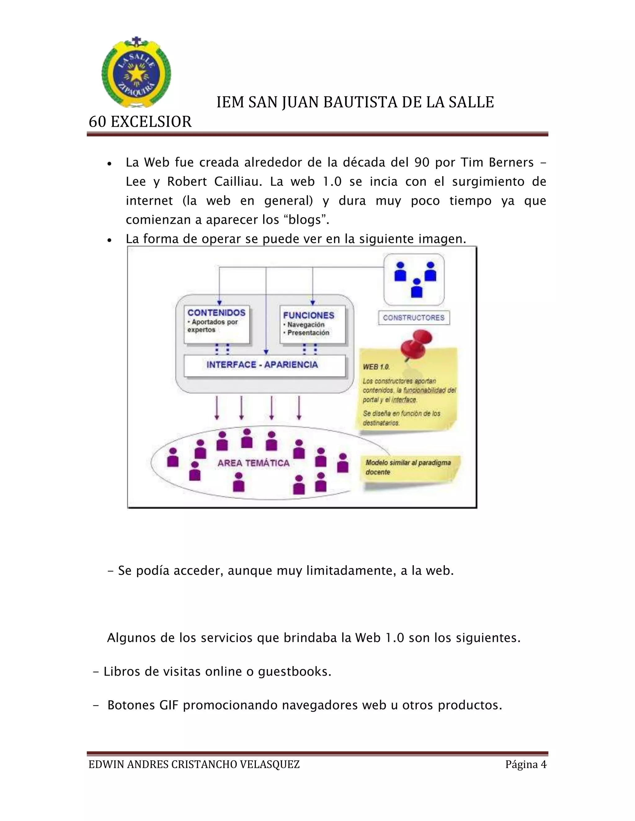 IEM SAN JUAN BAUTISTA DE LA SALLE
60 EXCELSIOR


La Web fue creada alrededor de la década del 90 por Tim Berners Lee y Robert Cailliau. La web 1.0 se incia con el surgimiento de
internet (la web en general) y dura muy poco tiempo ya que
comienzan a aparecer los “blogs”.



La forma de operar se puede ver en la siguiente imagen.

- Se podía acceder, aunque muy limitadamente, a la web.

Algunos de los servicios que brindaba la Web 1.0 son los siguientes.
- Libros de visitas online o guestbooks.
- Botones GIF promocionando navegadores web u otros productos.

EDWIN ANDRES CRISTANCHO VELASQUEZ

Página 4

 