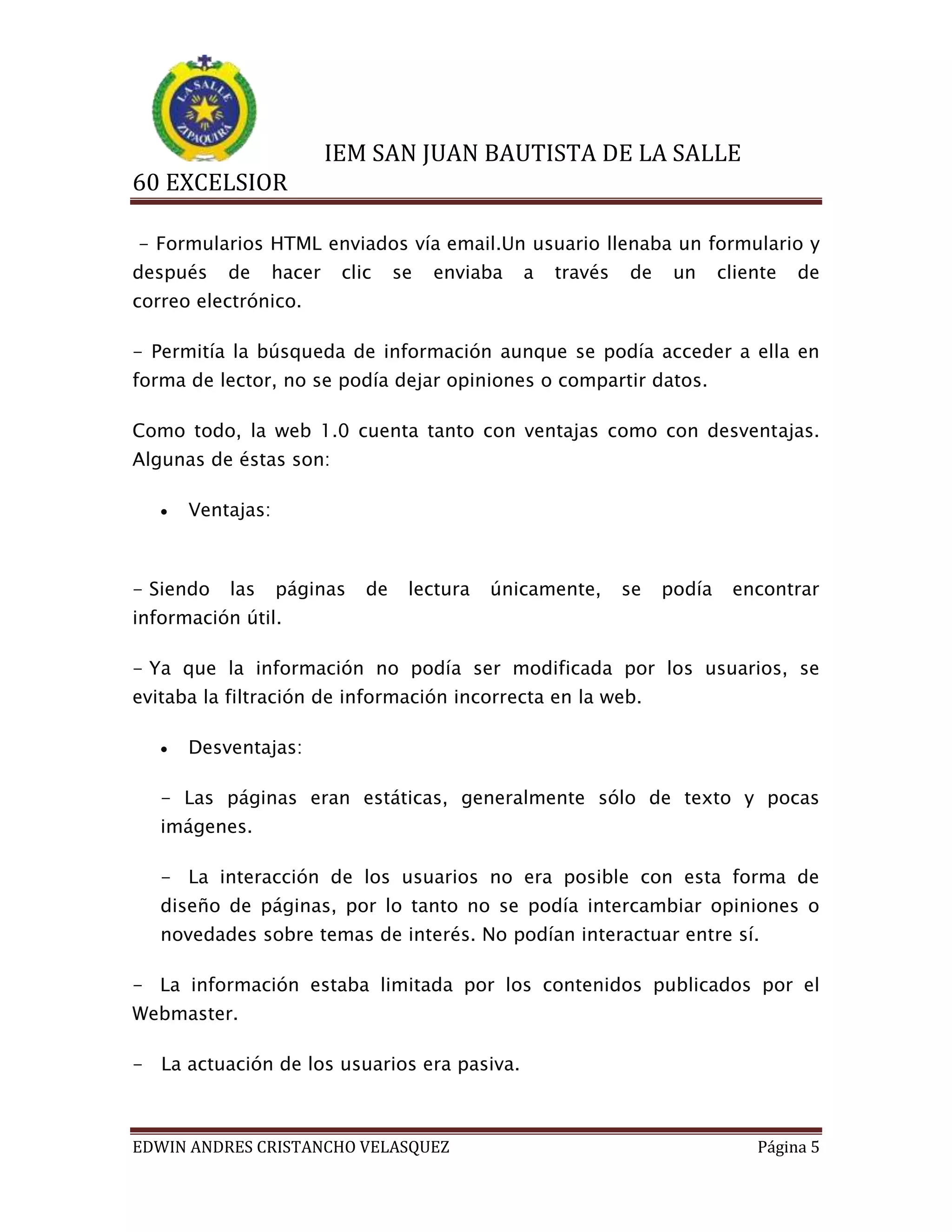 IEM SAN JUAN BAUTISTA DE LA SALLE
60 EXCELSIOR
- Formularios HTML enviados vía email.Un usuario llenaba un formulario y
después

de

hacer

clic

se

enviaba

a

través

de

un

cliente

de

correo electrónico.
- Permitía la búsqueda de información aunque se podía acceder a ella en
forma de lector, no se podía dejar opiniones o compartir datos.
Como todo, la web 1.0 cuenta tanto con ventajas como con desventajas.
Algunas de éstas son:


Ventajas:

- Siendo

las

páginas

de

lectura

únicamente,

se

podía

encontrar

información útil.
- Ya que la información no podía ser modificada por los usuarios, se
evitaba la filtración de información incorrecta en la web.


Desventajas:

- Las páginas eran estáticas, generalmente sólo de texto y pocas
imágenes.
- La interacción de los usuarios no era posible con esta forma de
diseño de páginas, por lo tanto no se podía intercambiar opiniones o
novedades sobre temas de interés. No podían interactuar entre sí.
- La información estaba limitada por los contenidos publicados por el
Webmaster.
- La actuación de los usuarios era pasiva.

EDWIN ANDRES CRISTANCHO VELASQUEZ

Página 5

 