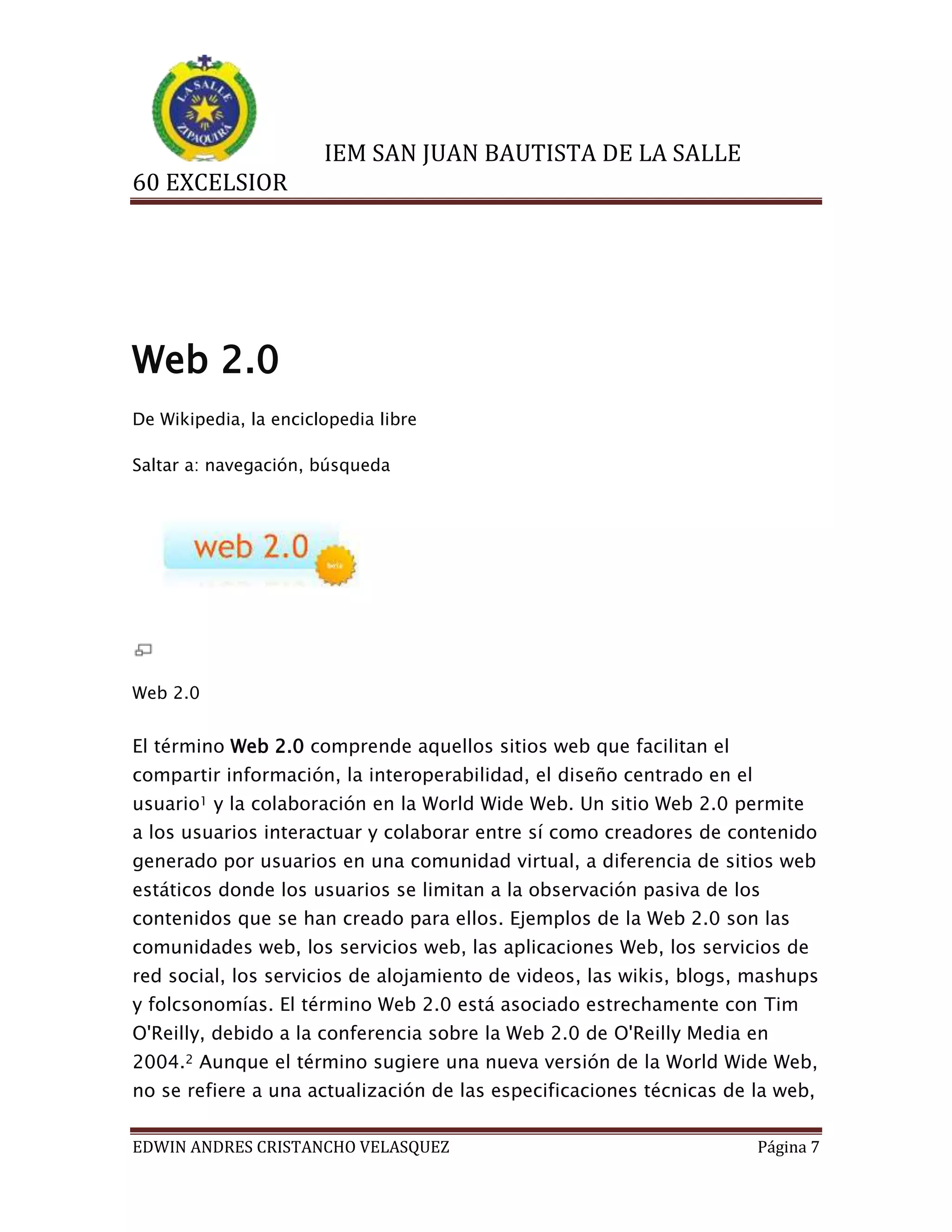 IEM SAN JUAN BAUTISTA DE LA SALLE
60 EXCELSIOR

Web 2.0
De Wikipedia, la enciclopedia libre
Saltar a: navegación, búsqueda

Web 2.0

El término Web 2.0 comprende aquellos sitios web que facilitan el
compartir información, la interoperabilidad, el diseño centrado en el
usuario1 y la colaboración en la World Wide Web. Un sitio Web 2.0 permite
a los usuarios interactuar y colaborar entre sí como creadores de contenido
generado por usuarios en una comunidad virtual, a diferencia de sitios web
estáticos donde los usuarios se limitan a la observación pasiva de los
contenidos que se han creado para ellos. Ejemplos de la Web 2.0 son las
comunidades web, los servicios web, las aplicaciones Web, los servicios de
red social, los servicios de alojamiento de videos, las wikis, blogs, mashups
y folcsonomías. El término Web 2.0 está asociado estrechamente con Tim
O'Reilly, debido a la conferencia sobre la Web 2.0 de O'Reilly Media en
2004.2 Aunque el término sugiere una nueva versión de la World Wide Web,
no se refiere a una actualización de las especificaciones técnicas de la web,
EDWIN ANDRES CRISTANCHO VELASQUEZ

Página 7

 