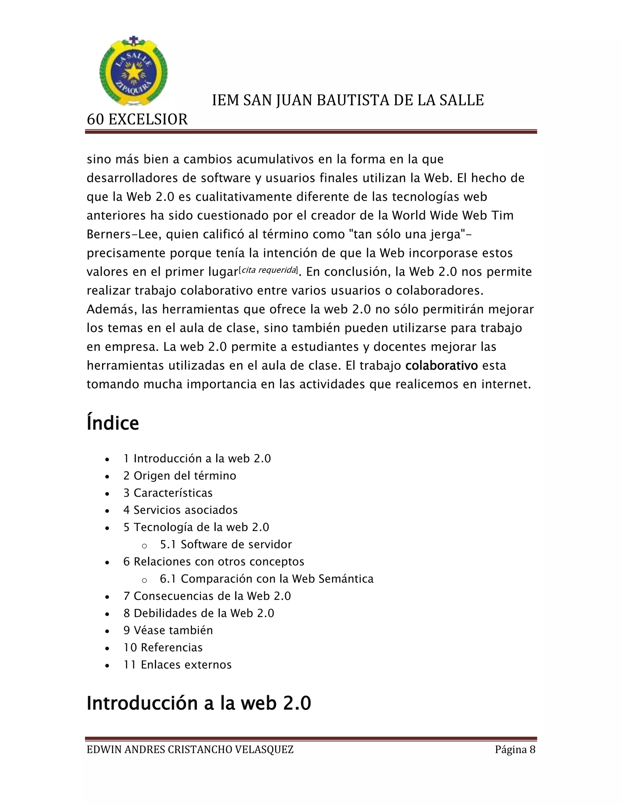 IEM SAN JUAN BAUTISTA DE LA SALLE
60 EXCELSIOR
sino más bien a cambios acumulativos en la forma en la que
desarrolladores de software y usuarios finales utilizan la Web. El hecho de
que la Web 2.0 es cualitativamente diferente de las tecnologías web
anteriores ha sido cuestionado por el creador de la World Wide Web Tim
Berners-Lee, quien calificó al término como "tan sólo una jerga"precisamente porque tenía la intención de que la Web incorporase estos
valores en el primer lugar[cita requerida]. En conclusión, la Web 2.0 nos permite
realizar trabajo colaborativo entre varios usuarios o colaboradores.
Además, las herramientas que ofrece la web 2.0 no sólo permitirán mejorar
los temas en el aula de clase, sino también pueden utilizarse para trabajo
en empresa. La web 2.0 permite a estudiantes y docentes mejorar las
herramientas utilizadas en el aula de clase. El trabajo colaborativo esta
tomando mucha importancia en las actividades que realicemos en internet.

Índice


1 Introducción a la web 2.0



2 Origen del término



3 Características



4 Servicios asociados



5 Tecnología de la web 2.0
o



5.1 Software de servidor

6 Relaciones con otros conceptos
o

6.1 Comparación con la Web Semántica



7 Consecuencias de la Web 2.0



8 Debilidades de la Web 2.0



9 Véase también



10 Referencias



11 Enlaces externos

Introducción a la web 2.0
EDWIN ANDRES CRISTANCHO VELASQUEZ

Página 8

 