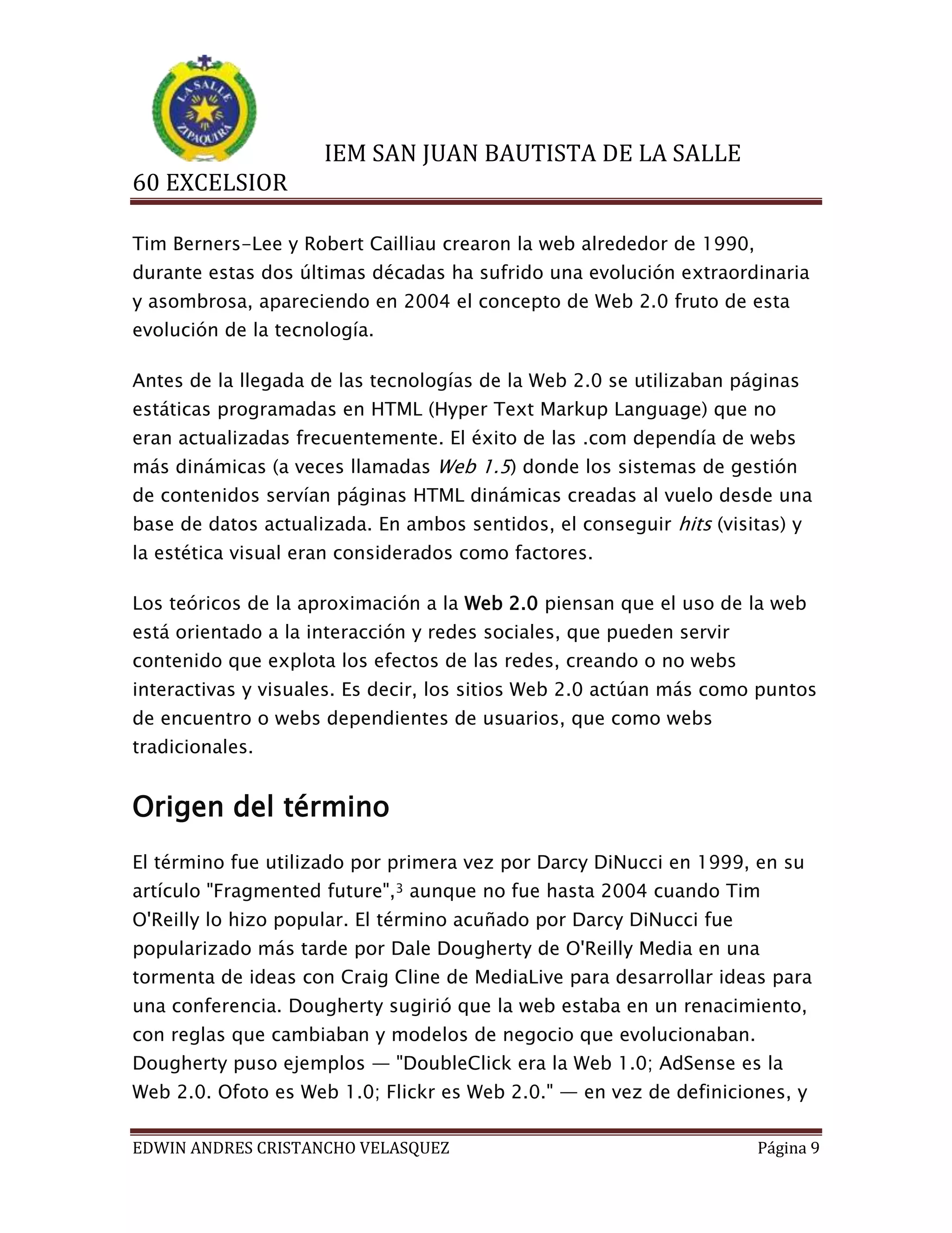 IEM SAN JUAN BAUTISTA DE LA SALLE
60 EXCELSIOR
Tim Berners-Lee y Robert Cailliau crearon la web alrededor de 1990,
durante estas dos últimas décadas ha sufrido una evolución extraordinaria
y asombrosa, apareciendo en 2004 el concepto de Web 2.0 fruto de esta
evolución de la tecnología.
Antes de la llegada de las tecnologías de la Web 2.0 se utilizaban páginas
estáticas programadas en HTML (Hyper Text Markup Language) que no
eran actualizadas frecuentemente. El éxito de las .com dependía de webs
más dinámicas (a veces llamadas Web 1.5) donde los sistemas de gestión
de contenidos servían páginas HTML dinámicas creadas al vuelo desde una
base de datos actualizada. En ambos sentidos, el conseguir hits (visitas) y
la estética visual eran considerados como factores.
Los teóricos de la aproximación a la Web 2.0 piensan que el uso de la web
está orientado a la interacción y redes sociales, que pueden servir
contenido que explota los efectos de las redes, creando o no webs
interactivas y visuales. Es decir, los sitios Web 2.0 actúan más como puntos
de encuentro o webs dependientes de usuarios, que como webs
tradicionales.

Origen del término
El término fue utilizado por primera vez por Darcy DiNucci en 1999, en su
artículo "Fragmented future",3 aunque no fue hasta 2004 cuando Tim
O'Reilly lo hizo popular. El término acuñado por Darcy DiNucci fue
popularizado más tarde por Dale Dougherty de O'Reilly Media en una
tormenta de ideas con Craig Cline de MediaLive para desarrollar ideas para
una conferencia. Dougherty sugirió que la web estaba en un renacimiento,
con reglas que cambiaban y modelos de negocio que evolucionaban.
Dougherty puso ejemplos — "DoubleClick era la Web 1.0; AdSense es la
Web 2.0. Ofoto es Web 1.0; Flickr es Web 2.0." — en vez de definiciones, y
EDWIN ANDRES CRISTANCHO VELASQUEZ

Página 9

 