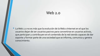 Web 2.0 
• La Web 2.0 no es más que la evolución de la Web o Internet en el que los 
usuarios dejan de ser usuarios pasivos para convertirse en usuarios activos, 
que participan y contribuyen en el contenido de la red siendo capaces de dar 
soporte y formar parte de una sociedad que se informa, comunica y genera 
conocimiento. 
 