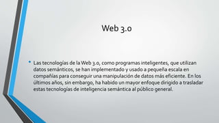 Web 3.0 
• Las tecnologías de la Web 3.0, como programas inteligentes, que utilizan 
datos semánticos, se han implementado y usado a pequeña escala en 
compañías para conseguir una manipulación de datos más eficiente. En los 
últimos años, sin embargo, ha habido un mayor enfoque dirigido a trasladar 
estas tecnologías de inteligencia semántica al público general. 
 