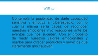 WEB 5.0
Contempla la posibilidad de darle capacidad
sensitiva y emotiva al ciberespacio, con lo
cual la misma sería capaz de reconocer
nuestras emociones y /o reacciones ante los
eventos que nos suceden. Con el propósito
de medir nuestros valores emocionales y
usarlos para ofrecer productos y servicios que
literalmente nos cautiven.
 