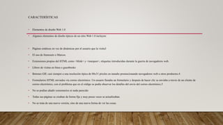 CARACTERÍSTICAS
• Elementos de diseño Web 1.0
• Algunos elementos de diseño típicos de un sitio Web 1.0 incluyen:
• Páginas estáticas en vez de dinámicas por el usuario que la visita3
• El uso de framesets o Marcos.
• Extensiones propias del HTML como <blink> y <marquee>, etiquetas introducidas durante la guerra de navegadores web.
• Libros de visitas en línea o guestbooks
• Botones GIF, casi siempre a una resolución típica de 88x31 píxeles en tamaño promocionando navegadores web u otros productos.4
• Formularios HTML enviados vía correo electrónico. Un usuario llenaba un formulario y después de hacer clic se enviaba a través de un cliente de
correo electrónico, con el problema que en el código se podía observar los detalles del envío del correo electrónico.5
• No se podían añadir comentarios ni nada parecido
• Todas sus páginas se creaban de forma fija y muy pocas veces se actualizaban.
• No se trata de una nueva versión, sino de una nueva forma de ver las cosas.
 