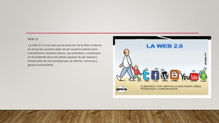 WEB 2.0
La Web 2.0 no es más que la evolución de la Web o Internet
en el que los usuarios dejan de ser usuarios pasivos para
convertirse en usuarios activos, que participan y contribuyen
en el contenido de la red siendo capaces de dar soporte y
formar parte de una sociedad que se informa, comunica y
genera conocimiento.
 