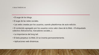 CARACTERÍSTICAS
• El auge de los blogs.
• El auge de las redes sociales.
• Las webs creadas por los usuarios, usando plataformas de auto-edición.
• El contenido agregado por los usuarios como valor clave de la Web. • El etiquetado
colectivo (folcsonomía, marcadores sociales...).
• La importancia del long tail.
• El beta perpetuo: la Web 2.0 se inventa permanentemente.
• Aplicaciones web dinámicas.
 
